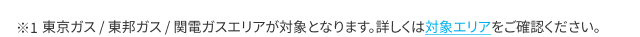 東京ガス / 東邦ガス / 関電ガスエリアが対象となります。詳しくは対象エリアをご確認ください。