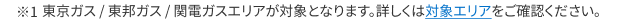 ※東京ガス / 東邦ガス / 関電ガスエリアが対象となります。詳しくは対象エリアをご確認ください。