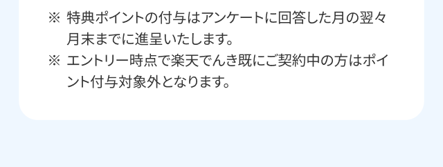 ※特典ポイントの付与はアンケートに回答した月の翌々月末までに進呈いたします。※エントリー時点で楽天でんき既にご契約中の方はポイント付与対象外となります。